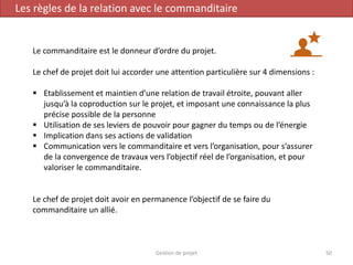 Gestion de projet 50
Les règles de la relation avec le commanditaire
Le commanditaire est le donneur d’ordre du projet.
Le chef de projet doit lui accorder une attention particulière sur 4 dimensions :
 Etablissement et maintien d’une relation de travail étroite, pouvant aller
jusqu’à la coproduction sur le projet, et imposant une connaissance la plus
précise possible de la personne
 Utilisation de ses leviers de pouvoir pour gagner du temps ou de l’énergie
 Implication dans ses actions de validation
 Communication vers le commanditaire et vers l’organisation, pour s’assurer
de la convergence de travaux vers l’objectif réel de l’organisation, et pour
valoriser le commanditaire.
Le chef de projet doit avoir en permanence l’objectif de se faire du
commanditaire un allié.
 