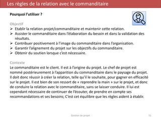 Gestion de projet 51
Les règles de la relation avec le commanditaire
Pourquoi l’utiliser ?
Objectif
 Etablir la relation projet/commanditaire et maintenir cette relation.
 Assister le commanditaire dans l’élaboration du besoin et dans la validation des
résultats.
 Contribuer positivement à l’image du commanditaire dans l’organisation.
 Garantir l’alignement du projet sur les objectifs du commanditaire.
 Obtenir du soutien lorsque c’est nécessaire.
Contexte
Le commanditaire est le client. Il est à l’origine du projet. Le chef de projet est
nommé postérieurement à l’apparition du commanditaire dans le paysage du projet.
Il doit donc réussir à créer la relation, telle qu’il le souhaite, pour gagner en efficacité
sur le projet. Il est bien de son ressort de « reprendre la main » sur le projet, et donc
de conduire la relation avec le commanditaire, sans se laisser conduire. Il lui est
cependant nécessaire de continuer de l’écouter, de prendre en compte ses
recommandations et ses besoins; C’est cet équilibre que les règles aident à établir.
 