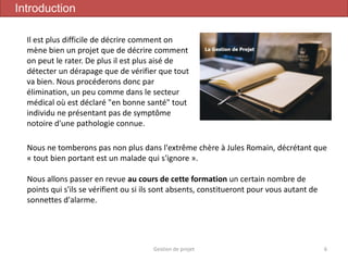 Gestion de projet 6
Introduction
Nous ne tomberons pas non plus dans l'extrême chère à Jules Romain, décrétant que
« tout bien portant est un malade qui s'ignore ».
Nous allons passer en revue au cours de cette formation un certain nombre de
points qui s'ils se vérifient ou si ils sont absents, constitueront pour vous autant de
sonnettes d'alarme.
Il est plus difficile de décrire comment on
mène bien un projet que de décrire comment
on peut le rater. De plus il est plus aisé de
détecter un dérapage que de vérifier que tout
va bien. Nous procéderons donc par
élimination, un peu comme dans le secteur
médical où est déclaré "en bonne santé" tout
individu ne présentant pas de symptôme
notoire d'une pathologie connue.
 