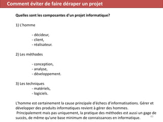 Comment éviter de faire déraper un projet
Quelles sont les composantes d'un projet informatique?
1) L'homme
- décideur,
- client,
- réalisateur.
2) Les méthodes
- conception,
- analyse,
- développement.
3) Les techniques
- matériels,
- logiciels.
L'homme est certainement la cause principale d'échecs d'informatisations. Gérer et
développer des produits informatiques revient à gérer des hommes.
Principalement mais pas uniquement, la pratique des méthodes est aussi un gage de
succès, de même qu'une base minimum de connaissances en informatique. 60
 