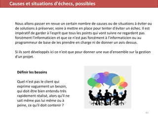 Causes et situations d'échecs, possibles
Nous allons passer en revue un certain nombre de causes ou de situations à éviter ou
de solutions à préserver, voire à mettre en place pour tenter d'éviter un échec. Il est
impératif de garder à l'esprit que tous les points qui vont suivre ne regardent pas
forcément l'informaticien et que ce n'est pas forcément à l'informaticien ou au
programmeur de base de les prendre en charge ni de donner un avis dessus.
Si ils sont développés ici ce n'est que pour donner une vue d'ensemble sur la gestion
d'un projet.
61
Définir les besoins
Quel n'est pas le client qui
exprime vaguement un besoin,
qui doit être bien entendu très
rapidement réalisé, alors qu'il ne
sait même pas lui même ou à
peine, ce qu'il doit contenir ?
 