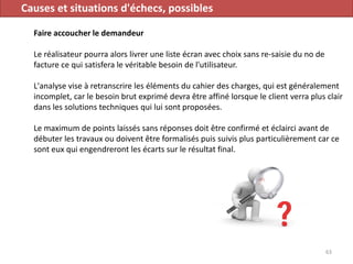 Causes et situations d'échecs, possibles
Faire accoucher le demandeur
Le réalisateur pourra alors livrer une liste écran avec choix sans re-saisie du no de
facture ce qui satisfera le véritable besoin de l'utilisateur.
L'analyse vise à retranscrire les éléments du cahier des charges, qui est généralement
incomplet, car le besoin brut exprimé devra être affiné lorsque le client verra plus clair
dans les solutions techniques qui lui sont proposées.
Le maximum de points laissés sans réponses doit être confirmé et éclairci avant de
débuter les travaux ou doivent être formalisés puis suivis plus particulièrement car ce
sont eux qui engendreront les écarts sur le résultat final.
63
 