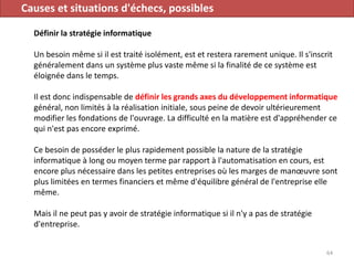 Causes et situations d'échecs, possibles
Définir la stratégie informatique
Un besoin même si il est traité isolément, est et restera rarement unique. Il s'inscrit
généralement dans un système plus vaste même si la finalité de ce système est
éloignée dans le temps.
Il est donc indispensable de définir les grands axes du développement informatique
général, non limités à la réalisation initiale, sous peine de devoir ultérieurement
modifier les fondations de l'ouvrage. La difficulté en la matière est d'appréhender ce
qui n'est pas encore exprimé.
Ce besoin de posséder le plus rapidement possible la nature de la stratégie
informatique à long ou moyen terme par rapport à l'automatisation en cours, est
encore plus nécessaire dans les petites entreprises où les marges de manœuvre sont
plus limitées en termes financiers et même d'équilibre général de l'entreprise elle
même.
Mais il ne peut pas y avoir de stratégie informatique si il n'y a pas de stratégie
d'entreprise.
64
 