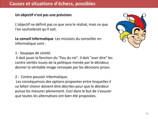 Causes et situations d'échecs, possibles
Un objectif n'est pas une prévision
L'objectif ne définit pas ce que sera le réalisé, mais ce que
l'on souhaiterait qu'il soit.
Le conseil informatique Les missions du conseiller en
informatique sont :
1 - Soupape de sûreté.
Il doit jouer la fonction du "Fou du roi". Il doit "oser dire" les
contre vérités issues de la politique menée par le décideur,
donner la véritable image renvoyée par les décisions prises.
2 - Contre pouvoir informatique.
Les conséquences des options proposées entre lesquelles il
va falloir choisir doivent être décrites pour que le décideur
puisse les mesurer pleinement. Ceci dans le but de s'assurer
que toutes les alternatives ont bien été proposées.
65
 