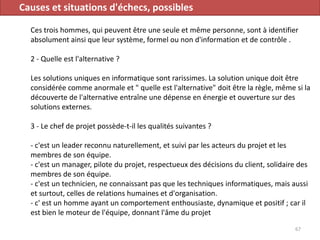 Causes et situations d'échecs, possibles
Ces trois hommes, qui peuvent être une seule et même personne, sont à identifier
absolument ainsi que leur système, formel ou non d'information et de contrôle .
2 - Quelle est l'alternative ?
Les solutions uniques en informatique sont rarissimes. La solution unique doit être
considérée comme anormale et " quelle est l'alternative" doit être la règle, même si la
découverte de l'alternative entraîne une dépense en énergie et ouverture sur des
solutions externes.
3 - Le chef de projet possède-t-il les qualités suivantes ?
- c'est un leader reconnu naturellement, et suivi par les acteurs du projet et les
membres de son équipe.
- c'est un manager, pilote du projet, respectueux des décisions du client, solidaire des
membres de son équipe.
- c'est un technicien, ne connaissant pas que les techniques informatiques, mais aussi
et surtout, celles de relations humaines et d'organisation.
- c' est un homme ayant un comportement enthousiaste, dynamique et positif ; car il
est bien le moteur de l'équipe, donnant l'âme du projet
67
 