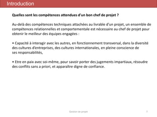 Gestion de projet 7
Introduction
Quelles sont les compétences attendues d'un bon chef de projet ?
Au-delà des compétences techniques attachées au livrable d’un projet, un ensemble de
compétences relationnelles et comportementale est nécessaire au chef de projet pour
obtenir le meilleur des équipes engagées :
• Capacité à interagir avec les autres, en fonctionnement transversal, dans la diversité
des cultures d’entreprises, des cultures internationales, en pleine conscience de
ses responsabilités,
• Etre en paix avec soi-même, pour savoir porter des jugements impartiaux, résoudre
des conflits sans a priori, et apparaître digne de confiance.
 
