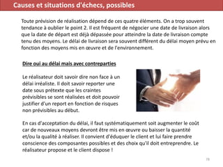 Causes et situations d'échecs, possibles
Toute prévision de réalisation dépend de ces quatre éléments. On a trop souvent
tendance à oublier le point 2. Il est fréquent de négocier une date de livraison alors
que la date de départ est déjà dépassée pour atteindre la date de livraison compte
tenu des moyens. Le délai de livraison sera souvent différent du délai moyen prévu en
fonction des moyens mis en œuvre et de l'environnement.
78
Dire oui au délai mais avec contreparties
Le réalisateur doit savoir dire non face à un
délai irréaliste. Il doit savoir reporter une
date sous prétexte que les craintes
prévisibles se sont réalisées et doit pouvoir
justifier d'un report en fonction de risques
non prévisibles au début.
En cas d'acceptation du délai, il faut systématiquement soit augmenter le coût
car de nouveaux moyens devront être mis en œuvre ou baisser la quantité
et/ou la qualité à réaliser. Il convient d'éduquer le client et lui faire prendre
conscience des composantes possibles et des choix qu'il doit entreprendre. Le
réalisateur propose et le client dispose !
 