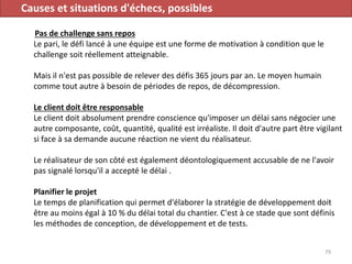 Causes et situations d'échecs, possibles
Pas de challenge sans repos
Le pari, le défi lancé à une équipe est une forme de motivation à condition que le
challenge soit réellement atteignable.
Mais il n'est pas possible de relever des défis 365 jours par an. Le moyen humain
comme tout autre à besoin de périodes de repos, de décompression.
Le client doit être responsable
Le client doit absolument prendre conscience qu'imposer un délai sans négocier une
autre composante, coût, quantité, qualité est irréaliste. Il doit d'autre part être vigilant
si face à sa demande aucune réaction ne vient du réalisateur.
Le réalisateur de son côté est également déontologiquement accusable de ne l'avoir
pas signalé lorsqu'il a accepté le délai .
Planifier le projet
Le temps de planification qui permet d'élaborer la stratégie de développement doit
être au moins égal à 10 % du délai total du chantier. C'est à ce stade que sont définis
les méthodes de conception, de développement et de tests.
79
 