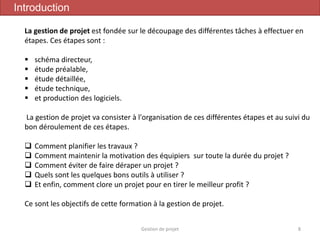 Gestion de projet 8
Introduction
La gestion de projet est fondée sur le découpage des différentes tâches à effectuer en
étapes. Ces étapes sont :
 schéma directeur,
 étude préalable,
 étude détaillée,
 étude technique,
 et production des logiciels.
La gestion de projet va consister à l'organisation de ces différentes étapes et au suivi du
bon déroulement de ces étapes.
 Comment planifier les travaux ?
 Comment maintenir la motivation des équipiers sur toute la durée du projet ?
 Comment éviter de faire déraper un projet ?
 Quels sont les quelques bons outils à utiliser ?
 Et enfin, comment clore un projet pour en tirer le meilleur profit ?
Ce sont les objectifs de cette formation à la gestion de projet.
 