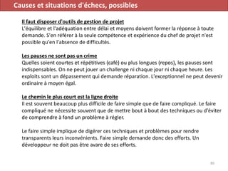 Causes et situations d'échecs, possibles
Il faut disposer d'outils de gestion de projet
L'équilibre et l'adéquation entre délai et moyens doivent former la réponse à toute
demande. S'en référer à la seule compétence et expérience du chef de projet n'est
possible qu'en l'absence de difficultés.
Les pauses ne sont pas un crime
Quelles soient courtes et répétitives (café) ou plus longues (repos), les pauses sont
indispensables. On ne peut jouer un challenge ni chaque jour ni chaque heure. Les
exploits sont un dépassement qui demande réparation. L'exceptionnel ne peut devenir
ordinaire à moyen égal.
Le chemin le plus court est la ligne droite
Il est souvent beaucoup plus difficile de faire simple que de faire compliqué. Le faire
compliqué ne nécessite souvent que de mettre bout à bout des techniques ou d'éviter
de comprendre à fond un problème à régler.
Le faire simple implique de digérer ces techniques et problèmes pour rendre
transparents leurs inconvénients. Faire simple demande donc des efforts. Un
développeur ne doit pas être avare de ses efforts.
80
 