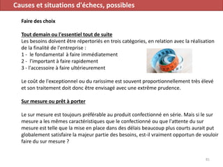 Causes et situations d'échecs, possibles
Faire des choix
Tout demain ou l'essentiel tout de suite
Les besoins doivent être répertoriés en trois catégories, en relation avec la réalisation
de la finalité de l'entreprise :
1 - le fondamental à faire immédiatement
2 - l'important à faire rapidement
3 - l'accessoire à faire ultérieurement
Le coût de l'exceptionnel ou du rarissime est souvent proportionnellement très élevé
et son traitement doit donc être envisagé avec une extrême prudence.
Sur mesure ou prêt à porter
Le sur mesure est toujours préférable au produit confectionné en série. Mais si le sur
mesure a les mêmes caractéristiques que le confectionné ou que l'attente du sur
mesure est telle que la mise en place dans des délais beaucoup plus courts aurait put
globalement satisfaire la majeur partie des besoins, est-il vraiment opportun de vouloir
faire du sur mesure ?
81
 