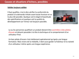 Causes et situations d'échecs, possibles
Valider toujours valider
Il faut qualifier, c'est à dire vérifier la conformité du
produit à la demande initiale avant toute livraison et ce
le plus tôt possible. Quelque soit le degré d'exactitude
des spécifications et quelque soit la qualité du
développement car l'erreur est toujours possible.
85
La ou les personnes qualifiant un produit doivent être assimilées à des pilotes
d'essais et doivent posséder à la fois la technique et le comportement d'un
utilisateur final.
Un bon pilote d'essais n'est réellement opérationnel qu'après une longue
formation. Mais revers de la médaille, il doit aussi garder la fraîcheur et la naïveté
d'un utilisateur même après une longue expérience.
 