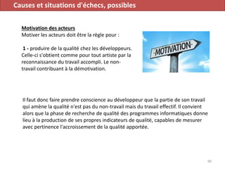 Causes et situations d'échecs, possibles
Motivation des acteurs
Motiver les acteurs doit être la règle pour :
1 - produire de la qualité chez les développeurs.
Celle-ci s'obtient comme pour tout artiste par la
reconnaissance du travail accompli. Le non-
travail contribuant à la démotivation.
90
Il faut donc faire prendre conscience au développeur que la partie de son travail
qui amène la qualité n'est pas du non-travail mais du travail effectif. Il convient
alors que la phase de recherche de qualité des programmes informatiques donne
lieu à la production de ses propres indicateurs de qualité, capables de mesurer
avec pertinence l'accroissement de la qualité apportée.
 