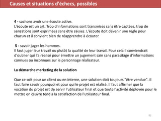 Causes et situations d'échecs, possibles
4 - sachons avoir une écoute active.
L'écoute est un art. Trop d'informations sont transmises sans être captées, trop de
sensations sont exprimées sans être saisies. L'écoute doit devenir une règle pour
chacun et il convient bien de réapprendre à écouter.
5 - savoir juger les hommes.
Il faut juger leur travail ou plutôt la qualité de leur travail. Pour cela il conviendrait
d'oublier qui l'a réalisé pour émettre un jugement sain sans parasitage d'informations
connues ou inconnues sur le personnage réalisateur.
La démarche marketing de la solution
Que ce soit pour un client ou en interne, une solution doit toujours "être vendue". Il
faut faire savoir pourquoi et pour qui le projet est réalisé. Il faut affirmer que la
vocation du projet est de servir l'utilisateur final et que toute l'activité déployée pour le
mettre en œuvre tend à la satisfaction de l'utilisateur final.
92
 