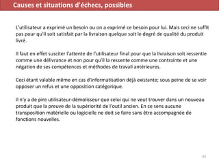 Causes et situations d'échecs, possibles
L'utilisateur a exprimé un besoin ou on a exprimé ce besoin pour lui. Mais ceci ne suffit
pas pour qu'il soit satisfait par la livraison quelque soit le degré de qualité du produit
livré.
Il faut en effet susciter l'attente de l'utilisateur final pour que la livraison soit ressentie
comme une délivrance et non pour qu'il la ressente comme une contrainte et une
négation de ses compétences et méthodes de travail antérieures.
Ceci étant valable même en cas d'informatisation déjà existante; sous peine de se voir
opposer un refus et une opposition catégorique.
Il n'y a de pire utilisateur-démolisseur que celui qui ne veut trouver dans un nouveau
produit que la preuve de la supériorité de l'outil ancien. En ce sens aucune
transposition matérielle ou logicielle ne doit se faire sans être accompagnée de
fonctions nouvelles.
93
 