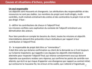 Causes et situations d'échecs, possibles
Un seul responsable
Les objectifs sont mouvants et changeants. Les attributions des responsabilités et des
ressources ne sont pas stables. Les membres du projet sont multi-dirigés, multi-
contrôlés, multi-motivés entraînant des ordres et des contrordres le projet n'est en fait
pas dirigé. Il faut :
1 - définir les contributions de chacun à l'objectif final.
Les missions confiées sans explication du contexte de l'objectif entraînent une
démotivation des acteurs.
Pour bien prendre en compte les besoins du client, toutes les missions et objectifs
intermédiaires doivent être présentés à leurs réalisateurs par rapport à leur
contribution à l'objectif final.
2 - le responsable de projet doit être un "emmerdeur".
Il doit être celui qui réclame confirmation au client de la demande ou si il est toujours
sur la bonne trajectoire; qui rappelle à ses équipes les objectifs intermédiaires à
atteindre pour respecter l'objectif final; qui relance constamment ceux qui doivent
répondre aux questions restées sans réponse; qui confirme les points de contrôle non
atteints; qui écrit ce qui risque d'apporter une divergence par rapport au contrat initial;
qui contourne la mauvaise foi, les erreurs et les oublis; qui s'attend à l'ingratitude ...
96
 