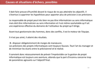 Causes et situations d'échecs, possibles
Il doit faire preuve d'humilité devant le risque de ne pas atteindre les objectifs. Il
s'évertue à supprimer les hypothèses pour apporter plus de précision à ses prévisions.
Le responsable de projet peut très bien ne pas être informaticien au sens informatique
mais doit être informaticien au sens information et il est même souhaitable qu'il ait
une expérience effective du domaine de l'utilisateur du projet qu'il dirige.
Avant tout gestionnaire des hommes, donc des conflits, il est le moteur de l'équipe.
Il n'est pas aimé, il atteint des résultats.
3 - disposer obligatoirement de marges de manœuvre.
Les prévisions des projets informatiques sont toujours fausses. Tout l'art du manager et
de minimiser les écarts entre le prévisionnel et le réalisé.
Il convient donc nécessairement de prévoir l'imprévisible car la gestion de projet
informatique est toujours une aventure, attendu que la part d'inconnu concerne trop
de paramètres agissants sur l'objectif final.
97
 