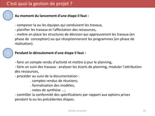 C’est quoi la gestion de projet ?
Au moment du lancement d'une étape il faut :
- composer la ou les équipes qui conduisent les travaux,
- planifier les travaux et l'affectation des ressources,
- mettre en place les structures de décision qui approuveront les travaux (en
phase de conception) ou qui réceptionneront les programmes (en phase de
réalisation).
Pendant le déroulement d'une étape il faut :
- faire un compte rendu d'activité et mettre à jour le planning,
- faire un suivi des travaux : analyser les écarts de planning, moduler l'attribution
des ressources,
- procéder au suivi de la documentation :
. comptes rendus de réunions;
. formalisation des modèles;
. notes de synthèse ...;
- contrôler la conformité des spécifications par rapport aux options prises
pendant la ou les précédentes étapes.
10Gestion de projet
1
2
 
