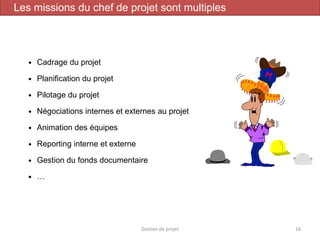  Cadrage du projet
 Planification du projet
 Pilotage du projet
 Négociations internes et externes au projet
 Animation des équipes
 Reporting interne et externe
 Gestion du fonds documentaire
 …
Gestion de projet 16
Les missions du chef de projet sont multiples
 