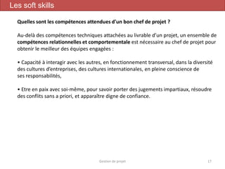 Gestion de projet 17
Les soft skills
Quelles sont les compétences attendues d'un bon chef de projet ?
Au-delà des compétences techniques attachées au livrable d’un projet, un ensemble de
compétences relationnelles et comportementale est nécessaire au chef de projet pour
obtenir le meilleur des équipes engagées :
• Capacité à interagir avec les autres, en fonctionnement transversal, dans la diversité
des cultures d’entreprises, des cultures internationales, en pleine conscience de
ses responsabilités,
• Etre en paix avec soi-même, pour savoir porter des jugements impartiaux, résoudre
des conflits sans a priori, et apparaître digne de confiance.
 