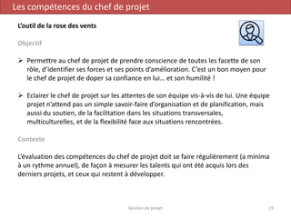 Gestion de projet 19
Les compétences du chef de projet
L’outil de la rose des vents
Objectif
 Permettre au chef de projet de prendre conscience de toutes les facette de son
rôle, d’identifier ses forces et ses points d’amélioration. C’est un bon moyen pour
le chef de projet de doper sa confiance en lui… et son humilité !
 Eclairer le chef de projet sur les attentes de son équipe vis-à-vis de lui. Une équipe
projet n’attend pas un simple savoir-faire d’organisation et de planification, mais
aussi du soutien, de la facilitation dans les situations transversales,
multiculturelles, et de la flexibilité face aux situations rencontrées.
Contexte
L’évaluation des compétences du chef de projet doit se faire régulièrement (a minima
à un rythme annuel), de façon à mesurer les talents qui ont été acquis lors des
derniers projets, et ceux qui restent à développer.
 