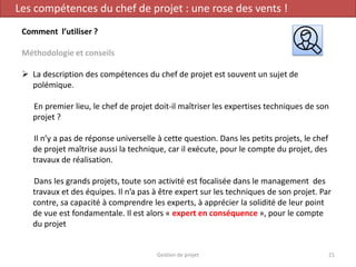 Gestion de projet 21
Les compétences du chef de projet : une rose des vents !
Comment l’utiliser ?
Méthodologie et conseils
 La description des compétences du chef de projet est souvent un sujet de
polémique.
En premier lieu, le chef de projet doit-il maîtriser les expertises techniques de son
projet ?
Il n’y a pas de réponse universelle à cette question. Dans les petits projets, le chef
de projet maîtrise aussi la technique, car il exécute, pour le compte du projet, des
travaux de réalisation.
Dans les grands projets, toute son activité est focalisée dans le management des
travaux et des équipes. Il n’a pas à être expert sur les techniques de son projet. Par
contre, sa capacité à comprendre les experts, à apprécier la solidité de leur point
de vue est fondamentale. Il est alors « expert en conséquence », pour le compte
du projet
 