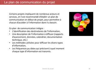 Gestion de projet 26
Le plan de communication du projet
Certains projets impliquent de nombreux acteurs et
services, et il est recommandé d’établir un plan de
communication en début de projet, pour permettre à
chacun d’accéder à l’information dont il a besoin.
Ce plan de communication intègre :
• L’identification des destinataires de l’information,
• Une description de l’information à diffuser (rapports
d’avancement, données, calendrier, documentation
technique, etc.)
• Les méthodes utilisées pour diffuser les divers types
d’information,
• Les fréquences pu dates qui précisent à quel moment
chaque type d’information est transmis.
 