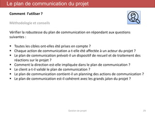Gestion de projet 29
Le plan de communication du projet
Comment l’utiliser ?
Méthodologie et conseils
Vérifier la robustesse du plan de communication en répondant aux questions
suivantes :
 Toutes les cibles ont-elles été prises en compte ?
 Chaque action de communication a-t-elle été affectée à un acteur du projet ?
 Le plan de communication prévoit-il un dispositif de recueil et de traitement des
réactions sur le projet ?
 Comment la direction est-elle impliquée dans le plan de communication ?
 Le client a-t-il validé le plan de communication ?
 Le plan de communication contient-il un planning des actions de communication ?
 Le plan de communication est-il cohérent avec les grands jalon du projet ?
 