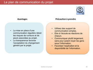 Gestion de projet 30
Le plan de communication du projet
Avantages Précaution à prendre
• La mise en place d’une
communication régulière réduit
les risques de rumeurs et de
peurs associées au projet.
• La transparence favorise
l’acceptation du changement
généré par le projet.
• Utilisez des support de
communication simples.
• Etre à l’écoute es réactions de
chacun.
• Communiquer plutôt largement,
sans pour autant noyer les gens
sous l’information.
• Favoriser l’explication et la
disponibilité de l’information.
 