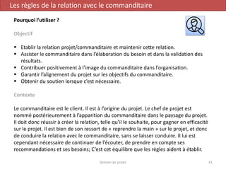 Gestion de projet 41
Les règles de la relation avec le commanditaire
Pourquoi l’utiliser ?
Objectif
 Etablir la relation projet/commanditaire et maintenir cette relation.
 Assister le commanditaire dans l’élaboration du besoin et dans la validation des
résultats.
 Contribuer positivement à l’image du commanditaire dans l’organisation.
 Garantir l’alignement du projet sur les objectifs du commanditaire.
 Obtenir du soutien lorsque c’est nécessaire.
Contexte
Le commanditaire est le client. Il est à l’origine du projet. Le chef de projet est
nommé postérieurement à l’apparition du commanditaire dans le paysage du projet.
Il doit donc réussir à créer la relation, telle qu’il le souhaite, pour gagner en efficacité
sur le projet. Il est bien de son ressort de « reprendre la main » sur le projet, et donc
de conduire la relation avec le commanditaire, sans se laisser conduire. Il lui est
cependant nécessaire de continuer de l’écouter, de prendre en compte ses
recommandations et ses besoins; C’est cet équilibre que les règles aident à établir.
 
