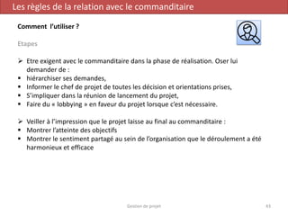 Gestion de projet 43
Les règles de la relation avec le commanditaire
Comment l’utiliser ?
Etapes
 Etre exigent avec le commanditaire dans la phase de réalisation. Oser lui
demander de :
 hiérarchiser ses demandes,
 Informer le chef de projet de toutes les décision et orientations prises,
 S’impliquer dans la réunion de lancement du projet,
 Faire du « lobbying » en faveur du projet lorsque c’est nécessaire.
 Veiller à l’impression que le projet laisse au final au commanditaire :
 Montrer l’atteinte des objectifs
 Montrer le sentiment partagé au sein de l’organisation que le déroulement a été
harmonieux et efficace
 