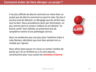 Comment éviter de faire déraper un projet ?
Il est plus difficile de décrire comment on mène bien un
projet que de décrire comment on peut le rater. De plus il
est plus aisé de détecter un dérapage que de vérifier que
tout va bien. Nous procéderons donc par élimination, un
peu comme dans le secteur médical où est déclaré "en
bonne santé" tout individu ne présentant pas de
symptôme notoire d'une pathologie connue.
Nous ne tomberons pas non plus dans l'extrême chère à
Jules Romain, décrétant que tout bien portant est un
malade qui s'ignore.
Nous allons donc passer en revue un certain nombre de
points qui s'ils se vérifient ou si ils sont absents,
constitueront pour vous autant de sonnettes d'alarme.
50Gestion de projet
 