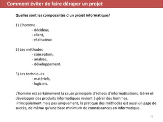 Comment éviter de faire déraper un projet
Quelles sont les composantes d'un projet informatique?
1) L'homme
- décideur,
- client,
- réalisateur.
2) Les méthodes
- conception,
- analyse,
- développement.
3) Les techniques
- matériels,
- logiciels.
L'homme est certainement la cause principale d'échecs d'informatisations. Gérer et
développer des produits informatiques revient à gérer des hommes.
Principalement mais pas uniquement, la pratique des méthodes est aussi un gage de
succès, de même qu'une base minimum de connaissances en informatique.
51
 