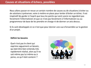 Causes et situations d'échecs, possibles
Nous allons passer en revue un certain nombre de causes ou de situations à éviter ou
de solutions à préserver, voire à mettre en place pour tenter d'éviter un échec. Il est
impératif de garder à l'esprit que tous les points qui vont suivre ne regardent pas
forcément l'informaticien et que ce n'est pas forcément à l'informaticien ou au
programmeur de base de les prendre en charge ni de donner un avis dessus.
Si ils sont développés ici ce n'est que pour donner une vue d'ensemble sur la gestion
d'un projet.
52
Définir les besoins
Quel n'est pas le client qui
exprime vaguement un besoin,
qui doit être bien entendu très
rapidement réalisé, alors qu'il ne
sait même pas lui même ou à
peine, ce qu'il doit contenir ?
 