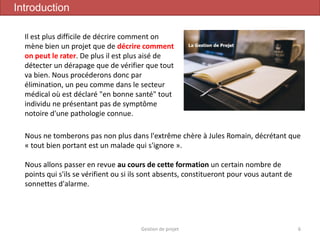 Gestion de projet 6
Introduction
Nous ne tomberons pas non plus dans l'extrême chère à Jules Romain, décrétant que
« tout bien portant est un malade qui s'ignore ».
Nous allons passer en revue au cours de cette formation un certain nombre de
points qui s'ils se vérifient ou si ils sont absents, constitueront pour vous autant de
sonnettes d'alarme.
Il est plus difficile de décrire comment on
mène bien un projet que de décrire comment
on peut le rater. De plus il est plus aisé de
détecter un dérapage que de vérifier que tout
va bien. Nous procéderons donc par
élimination, un peu comme dans le secteur
médical où est déclaré "en bonne santé" tout
individu ne présentant pas de symptôme
notoire d'une pathologie connue.
 