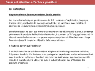 Causes et situations d'échecs, possibles
Les explorateurs
Ne pas confondre être un pionnier et être le premier
Les nouvelles techniques, gestionnaires de B.D., systèmes d'exploitation, langages,
transmissions, méthodes de stockage abondent et se succèdent avec rapidité. Il
convient de les suivre mais avec un minimum de décalage.
Si un fournisseur ne peut pas montrer au moins un site déjà installé et depuis un temps
permettant d'apprécier la fiabilité de la solution, il convient qu'il s'engage à mettre à la
disposition de l'acheteur ses compétences propres qui seront détachées sans charge
financière jusqu'à ce que les objectifs fixés soient atteints.
Il faut être ouvert sur l'extérieur
Il est indispensable de voir les solutions adoptées dans des organisations similaires,
fréquenter les clubs d'utilisateurs pour partager les expériences sur les mêmes outils et
avec les mêmes méthodes. Il ne faut pas chercher à réinventer systématiquement le
monde. Il faut chercher à utiliser ce qui est industriel plutôt que d'élaborer des
produits artisanaux.
61
 