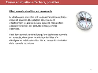 Causes et situations d'échecs, possibles
Il faut accorder des délais aux nouveautés
Les techniques nouvelles ont toujours l'ambition de traiter
mieux et plus vite. Elles règlent généralement
effectivement les problèmes qui existent, mais en font
apparaître d'autres qui perturbent les plannings
optimisés.
Il est donc souhaitable dès lors qu'une technique nouvelle
est adoptée, de majorer les délais prévisibles afin
d'intégrer les inévitables aléas liés au temps d'assimilation
de la nouvelle technique.
62
 