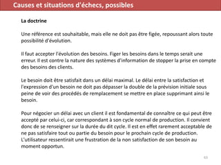 Causes et situations d'échecs, possibles
La doctrine
Une référence est souhaitable, mais elle ne doit pas être figée, repoussant alors toute
possibilité d'évolution.
Il faut accepter l'évolution des besoins. Figer les besoins dans le temps serait une
erreur. Il est contre la nature des systèmes d'information de stopper la prise en compte
des besoins des clients.
Le besoin doit être satisfait dans un délai maximal. Le délai entre la satisfaction et
l'expression d'un besoin ne doit pas dépasser la double de la prévision initiale sous
peine de voir des procédés de remplacement se mettre en place supprimant ainsi le
besoin.
Pour négocier un délai avec un client il est fondamental de connaître ce qui peut être
accepté par celui-ci, car correspondant à son cycle normal de production. Il convient
donc de se renseigner sur la durée du dit cycle. Il est en effet rarement acceptable de
ne pas satisfaire tout ou partie du besoin pour le prochain cycle de production.
L'utilisateur ressentirait une frustration de la non satisfaction de son besoin au
moment opportun.
63
 