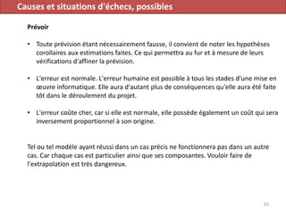 Causes et situations d'échecs, possibles
Prévoir
• Toute prévision étant nécessairement fausse, il convient de noter les hypothèses
corollaires aux estimations faites. Ce qui permettra au fur et à mesure de leurs
vérifications d'affiner la prévision.
• L'erreur est normale. L'erreur humaine est possible à tous les stades d'une mise en
œuvre informatique. Elle aura d'autant plus de conséquences qu'elle aura été faite
tôt dans le déroulement du projet.
• L'erreur coûte cher, car si elle est normale, elle possède également un coût qui sera
inversement proportionnel à son origine.
Tel ou tel modèle ayant réussi dans un cas précis ne fonctionnera pas dans un autre
cas. Car chaque cas est particulier ainsi que ses composantes. Vouloir faire de
l'extrapolation est très dangereux.
65
 