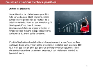 Causes et situations d'échecs, possibles
Chiffrer les prévisions
Une estimation de réalisation ne peut être
faite sur un barème établi et moins encore
sur les critères personnels de l'auteur de la
prévision relevés 15 ans au par avant lorsqu'il
développait. C' est donc à chaque
développeur de faire sa propre prévision en
fonction de ses moyens et capacités propres
sur la partie du projet qui le concerne.
66
L'unité d'évaluation des réalisations informatiques est le jour/homme. Pour
un travail d'une unité, l'écart entre prévisionnel et réalisé peut atteindre 100
%. Il n'est pas rare en effet que pour un travail prévu d'une journée, selon
des contraintes même totalement externes, il soit réellement terminé au
bout de 2 jours.
 