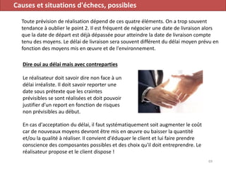 Causes et situations d'échecs, possibles
Toute prévision de réalisation dépend de ces quatre éléments. On a trop souvent
tendance à oublier le point 2. Il est fréquent de négocier une date de livraison alors
que la date de départ est déjà dépassée pour atteindre la date de livraison compte
tenu des moyens. Le délai de livraison sera souvent différent du délai moyen prévu en
fonction des moyens mis en œuvre et de l'environnement.
69
Dire oui au délai mais avec contreparties
Le réalisateur doit savoir dire non face à un
délai irréaliste. Il doit savoir reporter une
date sous prétexte que les craintes
prévisibles se sont réalisées et doit pouvoir
justifier d'un report en fonction de risques
non prévisibles au début.
En cas d'acceptation du délai, il faut systématiquement soit augmenter le coût
car de nouveaux moyens devront être mis en œuvre ou baisser la quantité
et/ou la qualité à réaliser. Il convient d'éduquer le client et lui faire prendre
conscience des composantes possibles et des choix qu'il doit entreprendre. Le
réalisateur propose et le client dispose !
 