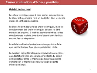Causes et situations d'échecs, possibles
Qui doit décider quoi
Les choix techniques sont à faire par les informaticiens.
Le client est roi, mais le roi a un budget et tous les désirs
du roi ne sont pas réalisables.
Le client ne doit pas faire les choix techniques, mais les
conséquences des choix techniques doivent lui être
montrés et prouvés. Si le choix technique influe sur les
conséquences le client doit être d'accord avec le choix
ou avec les conséquences.
La validation finale d'un traitement ne peut être faite
que par l'utilisateur final et en exploitation réelle.
La livraison est systématiquement suivie de corrections
ou adaptations liées à l'évolution inévitable du besoin
de l'utilisateur entre le moment de l'expression de la
demande et le moment de la satisfaction de cette
même demande.
74
 