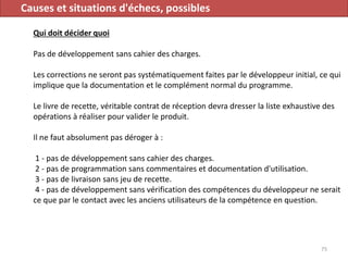 Causes et situations d'échecs, possibles
Qui doit décider quoi
Pas de développement sans cahier des charges.
Les corrections ne seront pas systématiquement faites par le développeur initial, ce qui
implique que la documentation et le complément normal du programme.
Le livre de recette, véritable contrat de réception devra dresser la liste exhaustive des
opérations à réaliser pour valider le produit.
Il ne faut absolument pas déroger à :
1 - pas de développement sans cahier des charges.
2 - pas de programmation sans commentaires et documentation d'utilisation.
3 - pas de livraison sans jeu de recette.
4 - pas de développement sans vérification des compétences du développeur ne serait
ce que par le contact avec les anciens utilisateurs de la compétence en question.
75
 