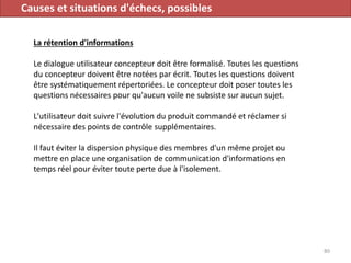 Causes et situations d'échecs, possibles
La rétention d'informations
Le dialogue utilisateur concepteur doit être formalisé. Toutes les questions
du concepteur doivent être notées par écrit. Toutes les questions doivent
être systématiquement répertoriées. Le concepteur doit poser toutes les
questions nécessaires pour qu'aucun voile ne subsiste sur aucun sujet.
L'utilisateur doit suivre l'évolution du produit commandé et réclamer si
nécessaire des points de contrôle supplémentaires.
Il faut éviter la dispersion physique des membres d'un même projet ou
mettre en place une organisation de communication d'informations en
temps réel pour éviter toute perte due à l'isolement.
80
 