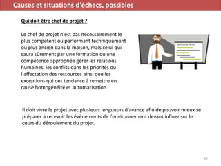 Causes et situations d'échecs, possibles
Qui doit être chef de projet ?
Le chef de projet n'est pas nécessairement le
plus compétent ou performant techniquement
ou plus ancien dans la maison, mais celui qui
saura sûrement par une formation ou une
compétence appropriée gérer les relations
humaines, les conflits dans les priorités ou
l'affectation des ressources ainsi que les
exceptions qui ont tendance à remettre en
cause homogénéité et automatisation.
85
Il doit vivre le projet avec plusieurs longueurs d'avance afin de pouvoir mieux se
préparer à recevoir les événements de l'environnement devant influer sur le
cours du déroulement du projet.
 