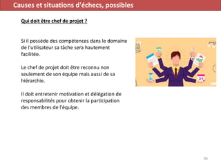 Causes et situations d'échecs, possibles
Qui doit être chef de projet ?
Si il possède des compétences dans le domaine
de l'utilisateur sa tâche sera hautement
facilitée.
Le chef de projet doit être reconnu non
seulement de son équipe mais aussi de sa
hiérarchie.
Il doit entretenir motivation et délégation de
responsabilités pour obtenir la participation
des membres de l'équipe.
86
 