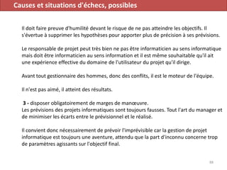 Causes et situations d'échecs, possibles
Il doit faire preuve d'humilité devant le risque de ne pas atteindre les objectifs. Il
s'évertue à supprimer les hypothèses pour apporter plus de précision à ses prévisions.
Le responsable de projet peut très bien ne pas être informaticien au sens informatique
mais doit être informaticien au sens information et il est même souhaitable qu'il ait
une expérience effective du domaine de l'utilisateur du projet qu'il dirige.
Avant tout gestionnaire des hommes, donc des conflits, il est le moteur de l'équipe.
Il n'est pas aimé, il atteint des résultats.
3 - disposer obligatoirement de marges de manœuvre.
Les prévisions des projets informatiques sont toujours fausses. Tout l'art du manager et
de minimiser les écarts entre le prévisionnel et le réalisé.
Il convient donc nécessairement de prévoir l'imprévisible car la gestion de projet
informatique est toujours une aventure, attendu que la part d'inconnu concerne trop
de paramètres agissants sur l'objectif final.
88
 