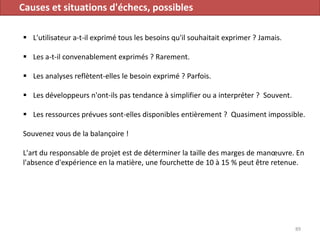 Causes et situations d'échecs, possibles
 L'utilisateur a-t-il exprimé tous les besoins qu'il souhaitait exprimer ? Jamais.
 Les a-t-il convenablement exprimés ? Rarement.
 Les analyses reflètent-elles le besoin exprimé ? Parfois.
 Les développeurs n'ont-ils pas tendance à simplifier ou a interpréter ? Souvent.
 Les ressources prévues sont-elles disponibles entièrement ? Quasiment impossible.
Souvenez vous de la balançoire !
L'art du responsable de projet est de déterminer la taille des marges de manœuvre. En
l'absence d'expérience en la matière, une fourchette de 10 à 15 % peut être retenue.
89
 