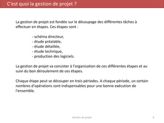 C’est quoi la gestion de projet ?
La gestion de projet est fondée sur le découpage des différentes tâches à
effectuer en étapes. Ces étapes sont :
- schéma directeur,
- étude préalable,
- étude détaillée,
- étude technique,
- production des logiciels.
La gestion de projet va consister à l'organisation de ces différentes étapes et au
suivi du bon déroulement de ces étapes.
Chaque étape peut se découper en trois périodes. A chaque période, un certain
nombres d'opérations sont indispensables pour une bonne exécution de
l'ensemble.
9Gestion de projet
 