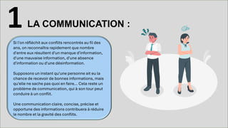 LA COMMUNICATION :
1
Si l'on réfléchit aux conflits rencontrés au fil des
ans, on reconnaîtra rapidement que nombre
d'entre eux résultent d'un manque d'information,
d'une mauvaise information, d'une absence
d'information ou d'une désinformation.
Supposons un instant qu'une personne ait eu la
chance de recevoir de bonnes informations, mais
qu'elle ne sache pas quoi en faire... Cela reste un
problème de communication, qui à son tour peut
conduire à un conflit.
Une communication claire, concise, précise et
opportune des informations contribuera à réduire
le nombre et la gravité des conflits.
 